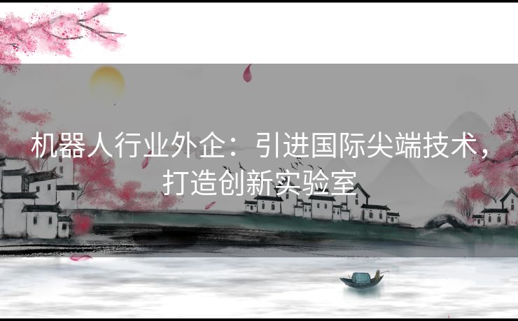 机器人行业外企：引进国际尖端技术，打造创新实验室