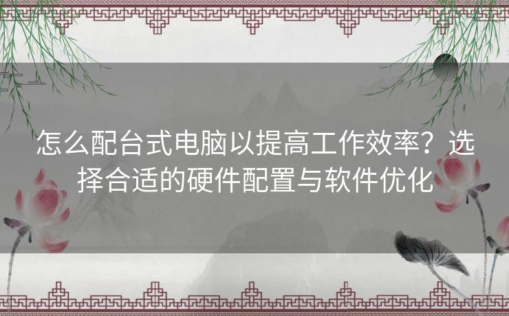 怎么配台式电脑以提高工作效率？选择合适的硬件配置与软件优化