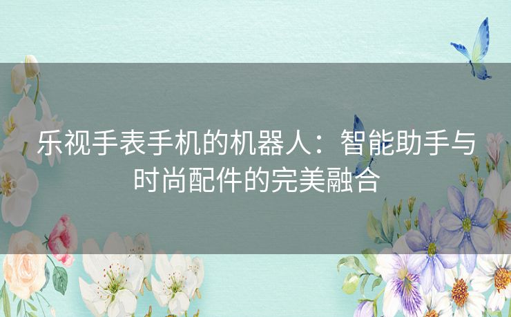乐视手表手机的机器人：智能助手与时尚配件的完美融合