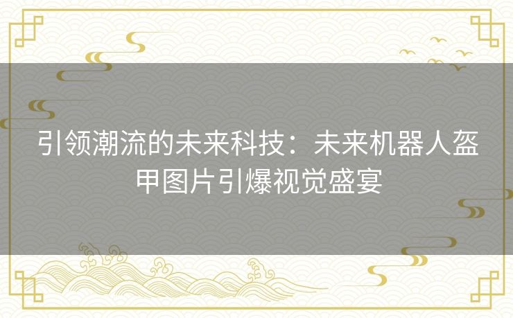 引领潮流的未来科技：未来机器人盔甲图片引爆视觉盛宴