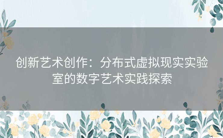 创新艺术创作：分布式虚拟现实实验室的数字艺术实践探索