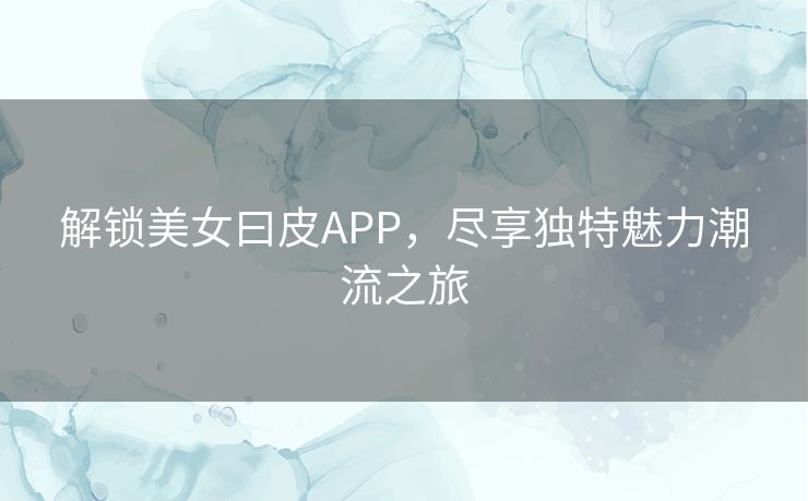 解锁美女曰皮APP，尽享独特魅力潮流之旅