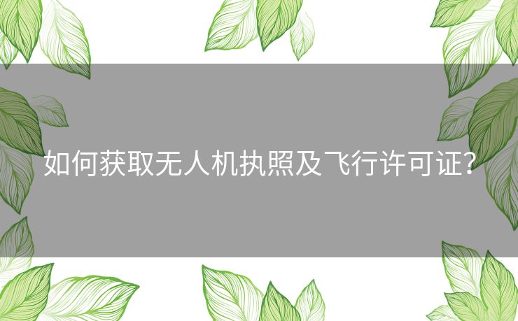 如何获取无人机执照及飞行许可证？