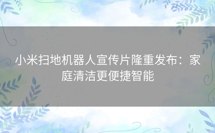 小米扫地机器人宣传片隆重发布：家庭清洁更便捷智能