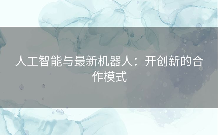 人工智能与最新机器人：开创新的合作模式