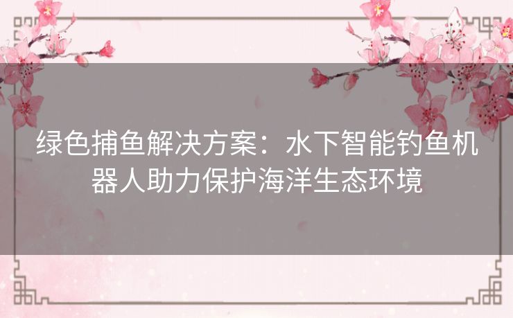 绿色捕鱼解决方案：水下智能钓鱼机器人助力保护海洋生态环境