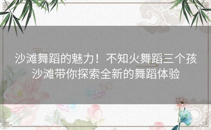 沙滩舞蹈的魅力！不知火舞蹈三个孩沙滩带你探索全新的舞蹈体验