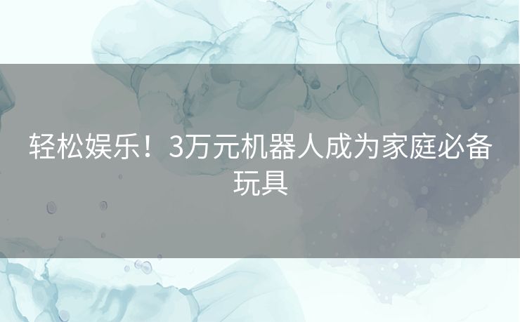 轻松娱乐！3万元机器人成为家庭必备玩具