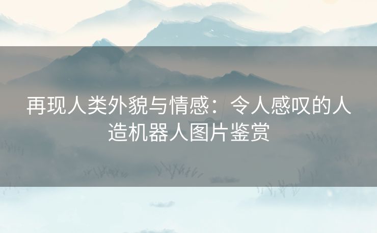 再现人类外貌与情感：令人感叹的人造机器人图片鉴赏