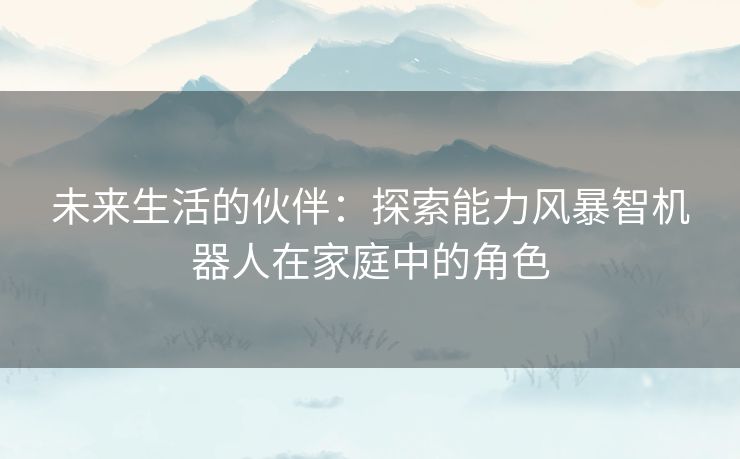 未来生活的伙伴：探索能力风暴智机器人在家庭中的角色