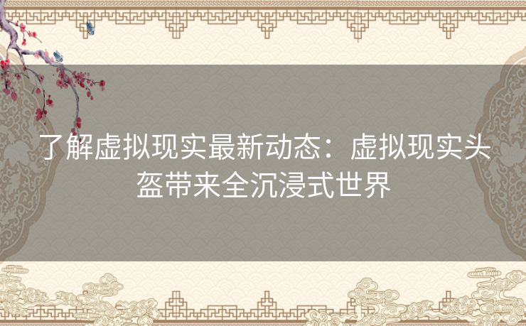 了解虚拟现实最新动态：虚拟现实头盔带来全沉浸式世界