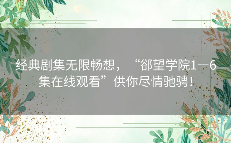 经典剧集无限畅想，“郤望学院1―6集在线观看”供你尽情驰骋！