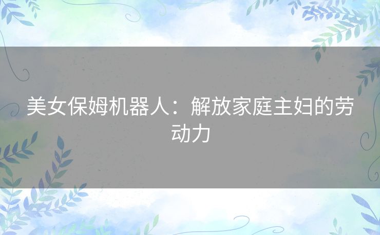 美女保姆机器人：解放家庭主妇的劳动力