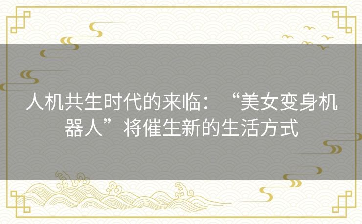 人机共生时代的来临：“美女变身机器人”将催生新的生活方式