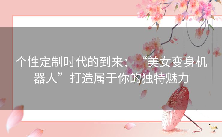 个性定制时代的到来：“美女变身机器人”打造属于你的独特魅力