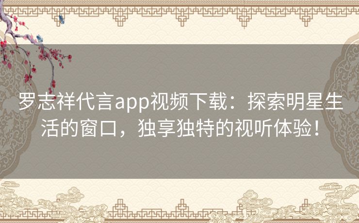 罗志祥代言app视频下载：探索明星生活的窗口，独享独特的视听体验！