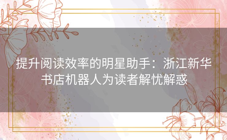 提升阅读效率的明星助手：浙江新华书店机器人为读者解忧解惑