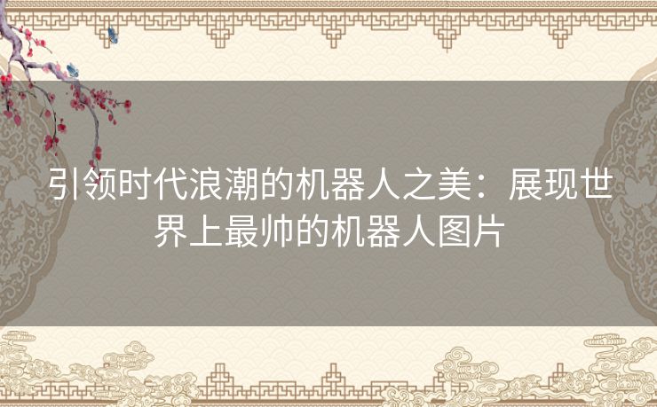 引领时代浪潮的机器人之美：展现世界上最帅的机器人图片