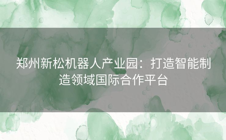 郑州新松机器人产业园：打造智能制造领域国际合作平台