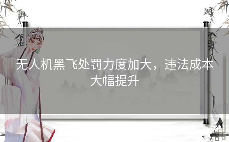 无人机黑飞处罚力度加大，违法成本大幅提升