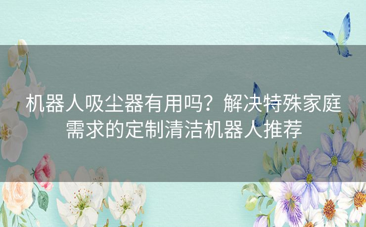 机器人吸尘器有用吗？解决特殊家庭需求的定制清洁机器人推荐