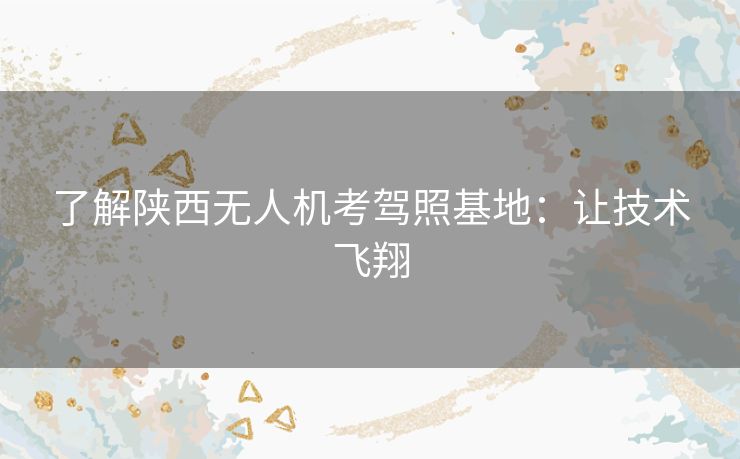 了解陕西无人机考驾照基地：让技术飞翔