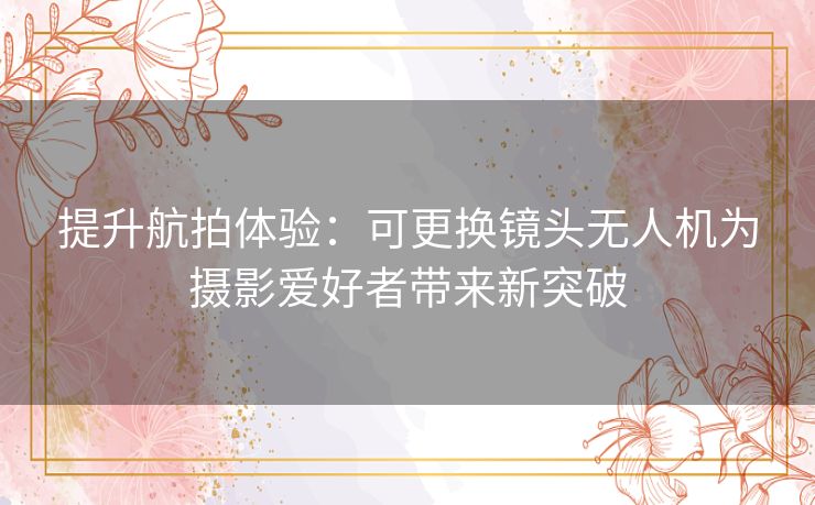 提升航拍体验：可更换镜头无人机为摄影爱好者带来新突破