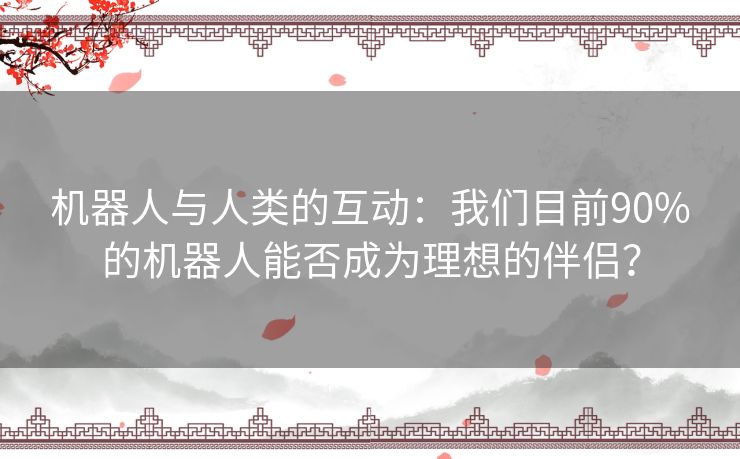 机器人与人类的互动：我们目前90%的机器人能否成为理想的伴侣？