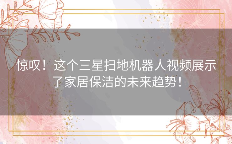 惊叹！这个三星扫地机器人视频展示了家居保洁的未来趋势！