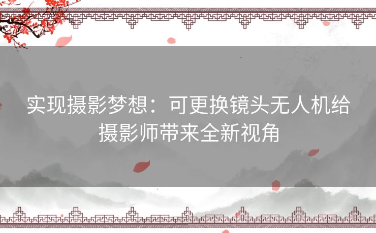 实现摄影梦想：可更换镜头无人机给摄影师带来全新视角
