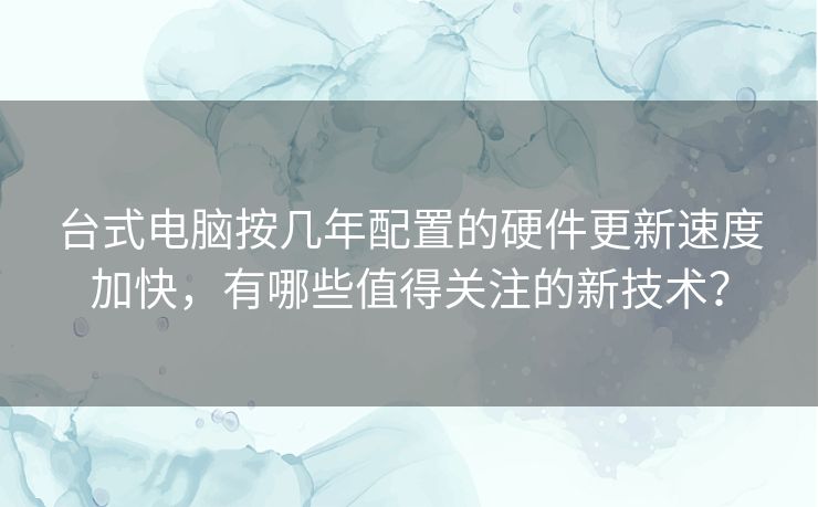 台式电脑按几年配置的硬件更新速度加快，有哪些值得关注的新技术？
