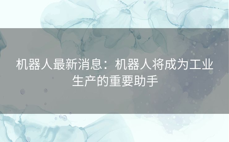 机器人最新消息：机器人将成为工业生产的重要助手