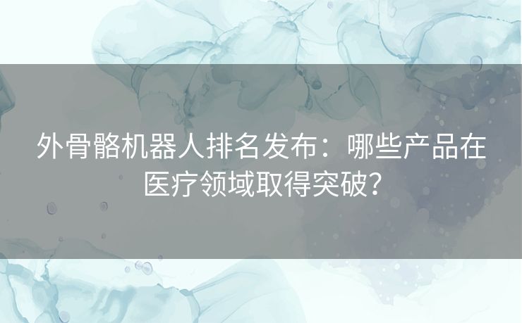 外骨骼机器人排名发布：哪些产品在医疗领域取得突破？
