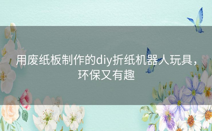 用废纸板制作的diy折纸机器人玩具，环保又有趣
