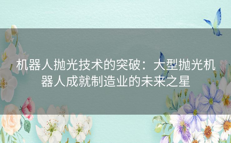 机器人抛光技术的突破：大型抛光机器人成就制造业的未来之星