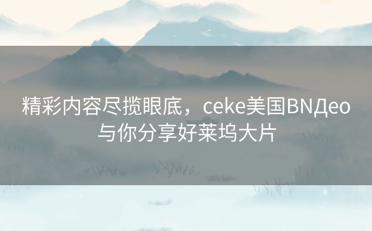 精彩内容尽揽眼底，ceke美国BNДeo与你分享好莱坞大片