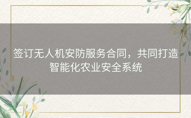 签订无人机安防服务合同，共同打造智能化农业安全系统