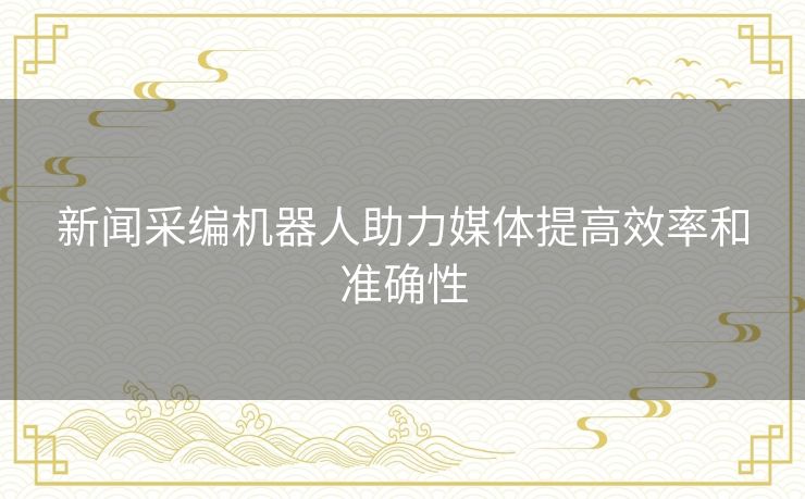 新闻采编机器人助力媒体提高效率和准确性