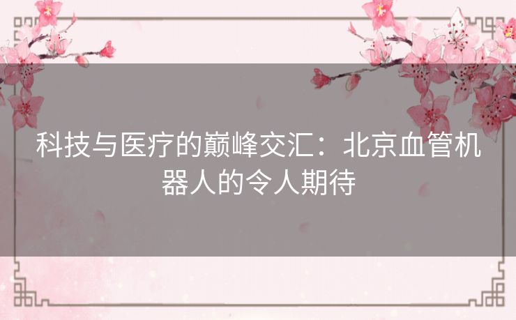 科技与医疗的巅峰交汇：北京血管机器人的令人期待