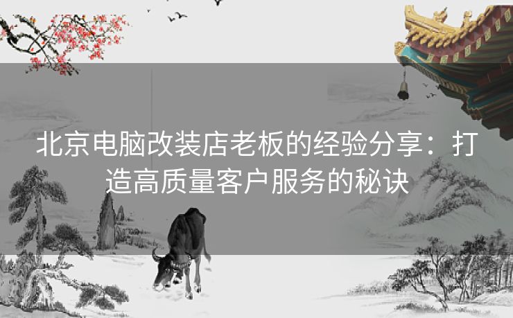 北京电脑改装店老板的经验分享：打造高质量客户服务的秘诀