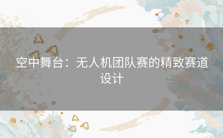 空中舞台：无人机团队赛的精致赛道设计