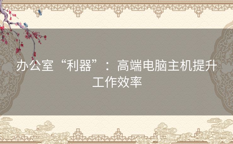 办公室“利器”：高端电脑主机提升工作效率