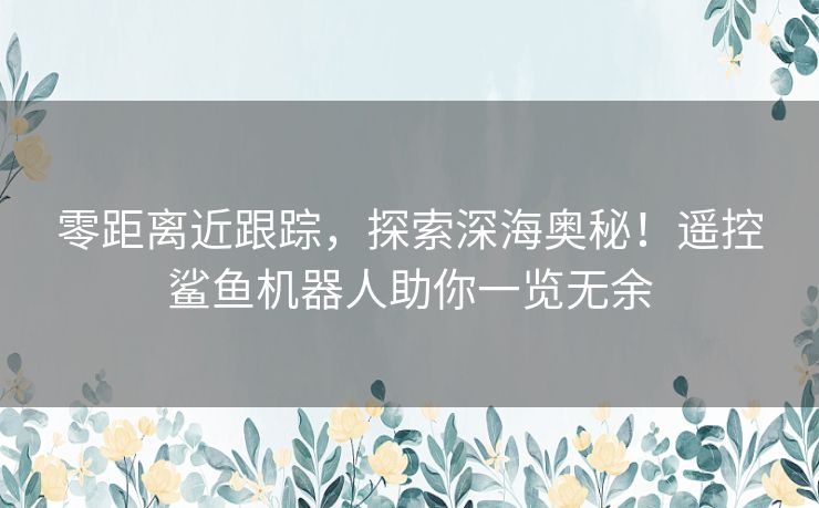 零距离近跟踪，探索深海奥秘！遥控鲨鱼机器人助你一览无余