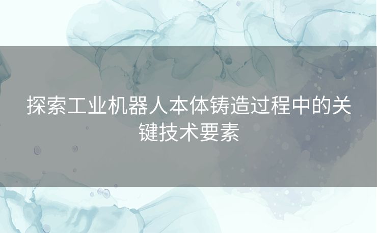 探索工业机器人本体铸造过程中的关键技术要素
