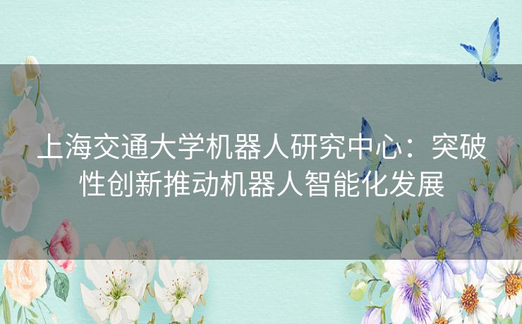 上海交通大学机器人研究中心：突破性创新推动机器人智能化发展