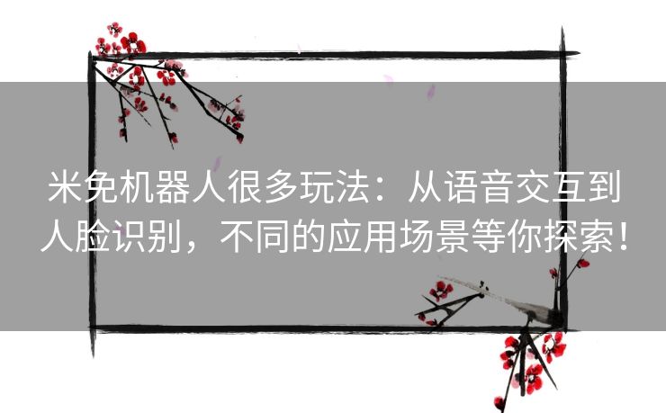 米免机器人很多玩法：从语音交互到人脸识别，不同的应用场景等你探索！