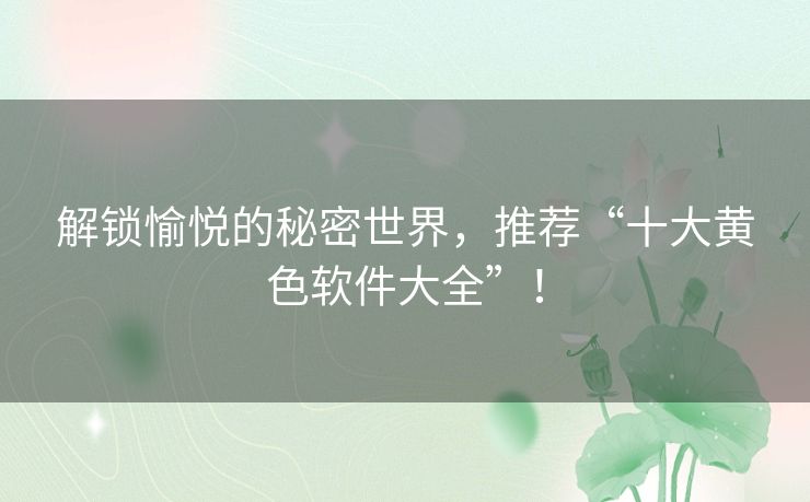 解锁愉悦的秘密世界，推荐“十大黄色软件大全”！