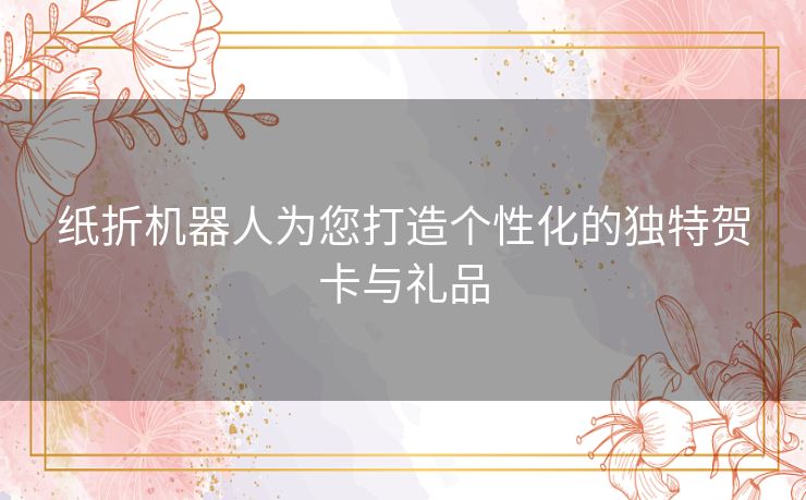 纸折机器人为您打造个性化的独特贺卡与礼品