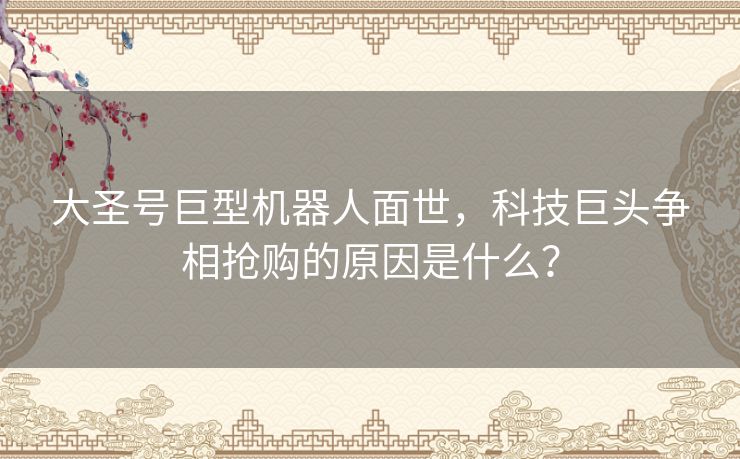 大圣号巨型机器人面世，科技巨头争相抢购的原因是什么？