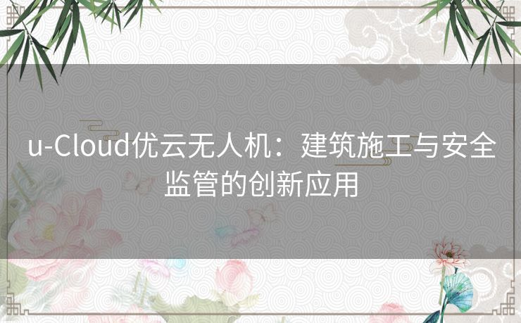 u-Cloud优云无人机：建筑施工与安全监管的创新应用
